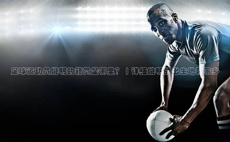 加拿大28圈预测准确率高的百家号足球运动员姚明的籍贯是哪里？ | 详细姚明的出生地和家乡