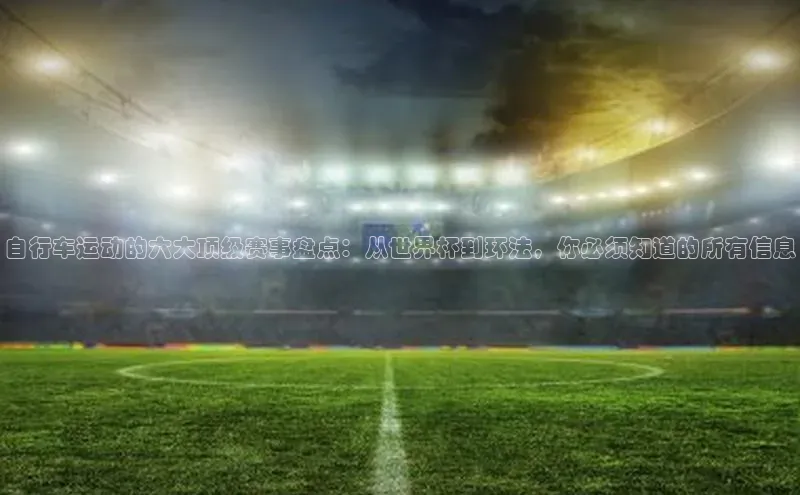 自行车运动的六大顶级赛事盘点：从世界杯到环法，你必须知道的所有信息