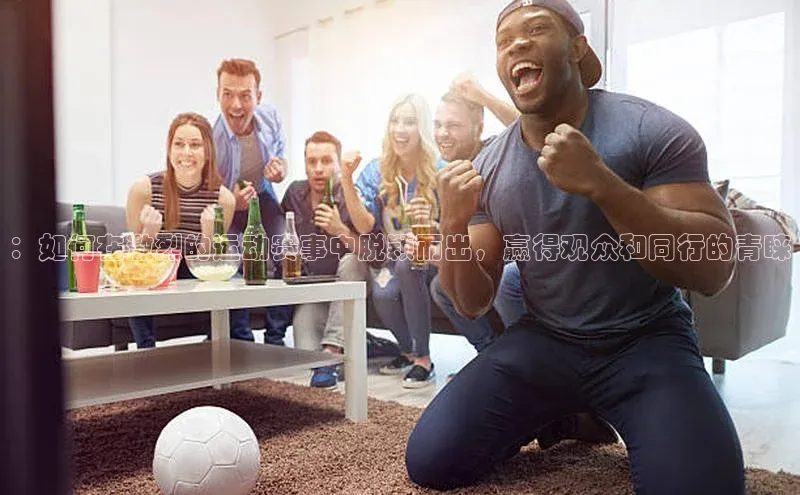 ：如何在激烈的运动赛事中脱颖而出，赢得观众和同行的青睐