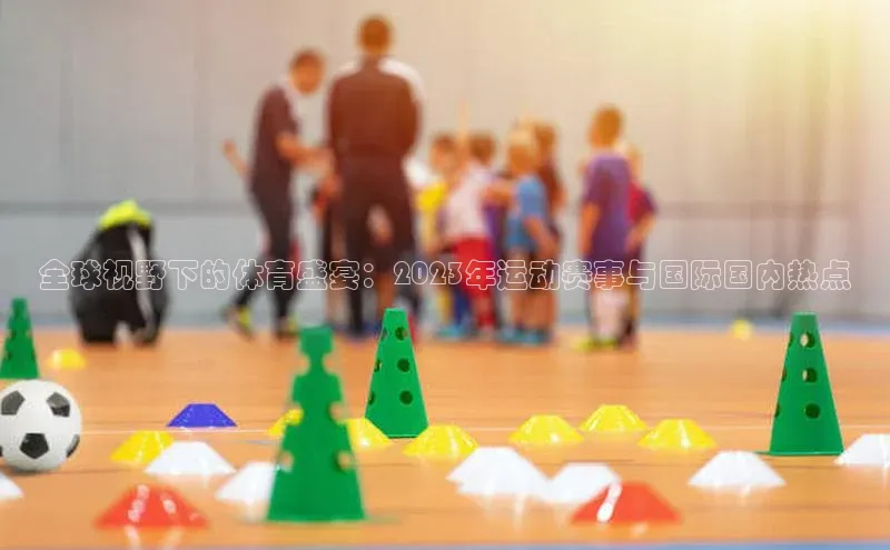 全球视野下的体育盛宴：2023年运动赛事与国际国内热点