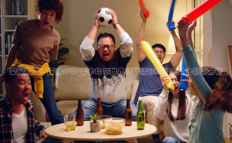荣耀竞技：探讨2023年卡塔尔世界杯的精彩瞬间与文化影响分析