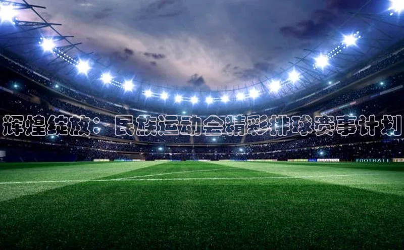 辉煌绽放：民族运动会精彩排球赛事计划